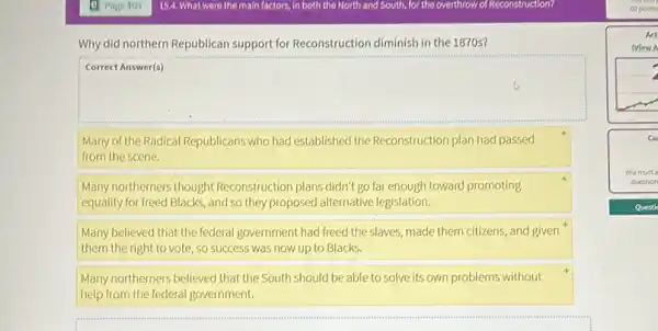 Why did northern Republican support for Reconstruction diminish in the 1870s?
square 
Many of the Radical Republicans who had established the Reconstruction plan had passed
from the scene.
Many northerners thought Reconstruction plans didn't go far enough toward promoting
equality for freed Blacks , and so they proposed alternative legislation.
Many believed that the federal government had freed the slaves, made them citizens and given
them the right to vote, so success was now up to Blacks.
Many northerners believed that the South should be able to solve its own problems without
help from the federal government.
cu
You must
question