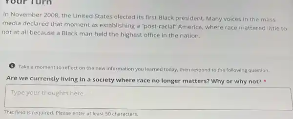 In November 2008, the United States elected its first Black president. Many voices in the mass
media declared that moment as establishing a "post-racial" America, where race mattered little to
not at all because a Black man held the highest office in the nation.
(3) Take a moment to reflect on the new information you learned today then respond to the following question.
Are we currently living in a society where race no longer matters?Why or why not?
square 
This field is required Please enter at least 50 characters.