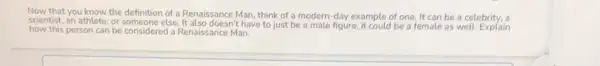 Now that you know the definition of a Renaissance Man, think of a modern-day example of one It can be a celebrity, a
scientist, an athlete, or else. It also doesn't have to just be a male figure;it could be a female as well. Explain
how this person can be considered a Renaissance Man.