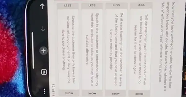 Now that you have watched the vidco, review the four
responses below and decide for each one, whether it is
"More" effective or "Less"effective in this situation.
Tell the customer again that the product they
are looking for is unavallable so there is no
reason for them to check again.
E
Be at ease knowing that the customer is aware
of the closing time and that you have assisted
them as much as possible
Speak to the customer to understand why they
want this particular product as you may have a
suitable alternative
Stress to the customer they only have a few
minutes left to go to the till or they won't be
able to purchase anything