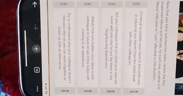 Now that you have watched the video, review the four
responses below and decide for each one, whether it is
"More" effective or "Less"effective in this situation.
Continue to explain your ideas in the same way
in future as you haven't had the same issue
with other colleagues
E
Tell your colleague that you think your idea will
work well and start to put the items in the
neighbouring department.
Adjust how you explain your ideas to this
colleague in future to see if this helps with
coming to an agreement.
Try to understand why your colleague doesn't
like your idea so you can work together to
come up with an alternative