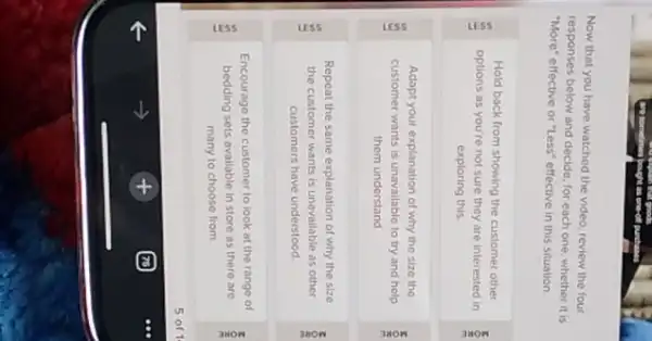 Now that you have watched the video, review the four
responses below and decide for each one, whether it is
"More" effective or "Less"effective in this situation
Hold back from showing the customer other
options as you're not sure they are interested in
exploring this
Adapt your explanation of why the size the
customer wants is unavailable to try and help
them understand
Repeat the same explanation of why the size
the customer wants is unavailable as other
customers have understood
Encourage the customer to look at the range of
bedding sets available in store as there are
many to choose from