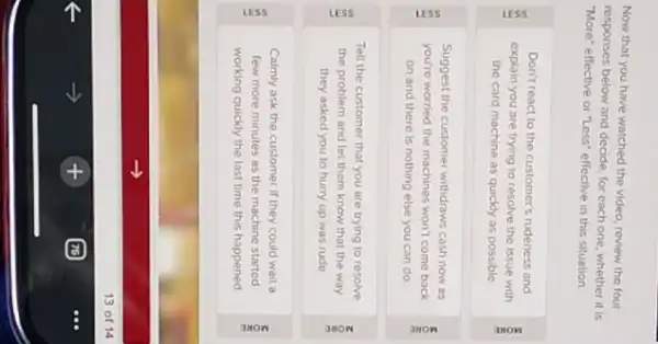 Now that you have watched the video, review the four
responses below and decide for each one, whether it is
"More" effective or "Less"effective in this situation.
Don't react to the customer's rudeness and
explain you are trying to resolve the issue with
the card machine as quickly as possible
Suggest the customer withdraws cash now as
you're worried the machines won't come back
on and there is nothing else you can do
Tell the customer that you are trying to resolve
f the problem and let them know that the way
they asked you to hurry up was rude
Calmly ask the customer If they could wait a
few more minutes as the machine started
working quickly the last time this happened