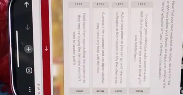 Now that you have watched the video, review the four
responses below and decide for each one, whether it is
"More" effective or "Less"effective in this situation.
Suggest your colleague asks someone else
and stick to your plan as you want to finish your
task before lunch
Adjust your plans so you can go and help your
colleague in five minutes to tidy the other area.
Approach the customer and ask them whether
they need any help with the item.
Hold back from approaching the customer as
they may be buying the item and you don't
want to appear pushy.