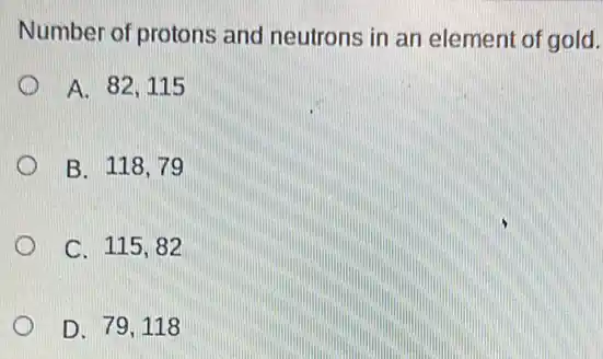 Number of protons and neutrons in an element of gold.
A. 82,115
B. 118,79
C. 115,82
D. 79,118