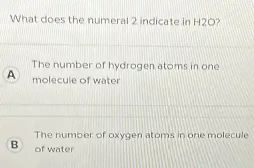 What does the numeral 2 indicate in H2O
A
molecule of water
The number of hydrogen atoms in one
B
of water
The number of oxygen atoms in one molecule