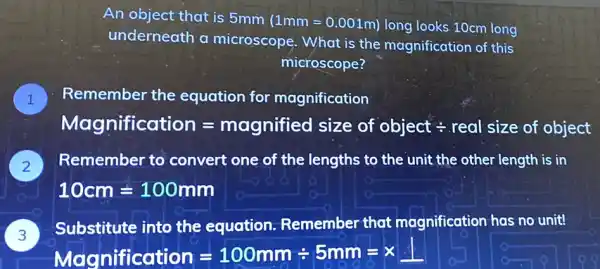 An object that is 5mm
(1mm=0.001m) long looks 10cm long
underneath a microscope. What is the magnification of this
microscope?
Remember the equation for magnification
Mognificcotion=mognified size of object div real size of object!
) Remember to convert one of the lengths to the unit the other length is in
10cm=100mm
Substitute into the equation Remember that magnification has no unit!
3
Magnificaliion=100mmdiv 5mm=times