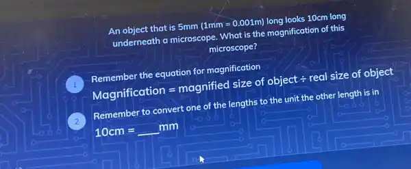 An object that is 5mm
(1mm=0.001m)
long looks 10cm long
underneath a microscope. What is the magnification of this
microscope?
Remembertheequotionformagnincodellionthenumerticaoficotion=mognifiedsizeofobjectdiv realsizeofobjectMeg
Remember to convert one of the lengths to the unit the other length is it?
10cm=mm