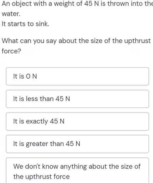 An object with a weight of 45 N is thrown into the
water.
It starts to sink.
What can you say about the size of the upthrust
force?
It is O N
It is less than 45 N
It is exactly 45 N
It is greater than 45 N
We don't know anything about the size of
the upthrust force