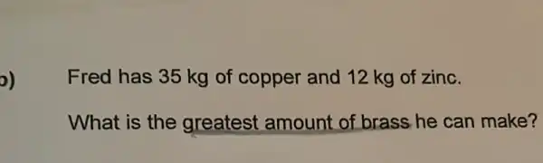 o)
Fred has 35 kg of copper and 12 kg of zinc.
What is the greatest amount of brass he can make?