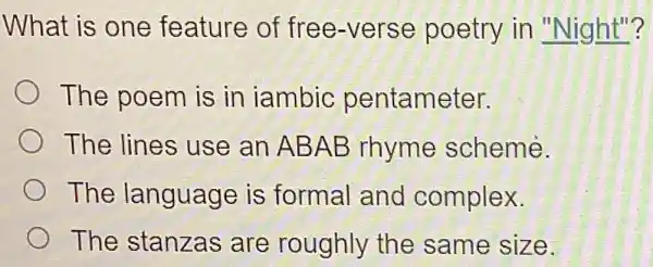 What is one feature of free -verse poetry in "Night"?
The poem is in iambic pentameter.
The lines use an AB AB rhyme scheme.
The language is formal and complex.
The stanzas are roughly the same size.