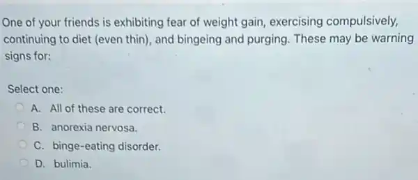 One of your friends is exhibiting fear of weight gain, exercising compulsively,
continuing to diet (even thin), and bingeing and purging. These may be warning
signs for:
Select one:
A. All of these are correct.
B. anorexia nervosa.
C. binge-eating disorder.
D. bulimia.