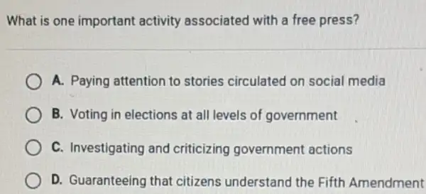 What is one important activity associated with a free press?
A. Paying attention to stories circulated on social media
B. Voting in elections at all levels of government
C. Investigating and criticizing government actions
D. Guaranteeing that citizens understand the Fifth Amendment