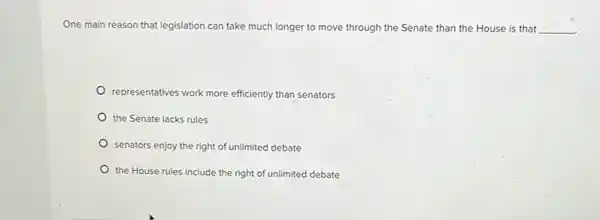 One main reason that legislation can take much longer to move through the Senate than the House is that __
representatives work more efficiently than senators
the Senate lacks rules
senators enjoy the right of unlimited debate
the House rules include the right of unlimited debate