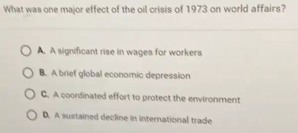 What was one major effect of the oil crisis of 1973 on world affairs?
A. A significant rise in wages for workers
B. A brief global economic depression
C. A coordinated effort to protect the environment
D. A sustained decline in international trade