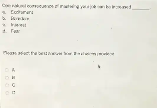 One natural consequence of mastering your job can be increased __
a. Excitement
b. Boredom
c. Interest
d. Foar
Please select the best answer from the choices provided
A
B
C
D