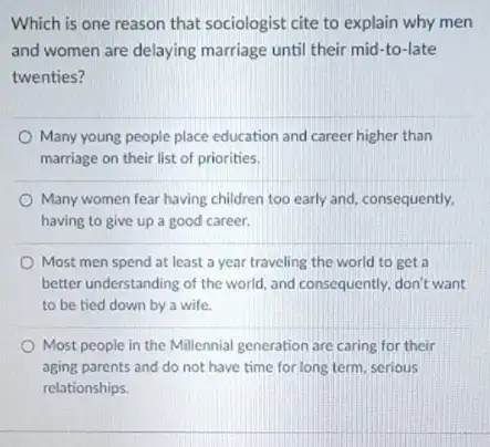 Which is one reason that sociologist cite to explain why men
and women are delaying marriage until their mid -to-late
twenties?
Many young people place education and career higher than
marriage on their list of priorities.
Many women fear having children too early and consequently,
having to give up a good career.
Most men spend at least a year traveling the world to get
better understanding of the world, and consequently, don't want
to be tied down by a wife.
Most people in the Millennial generation are caring for their
aging parents and do not have time for long term, serious
relationships.