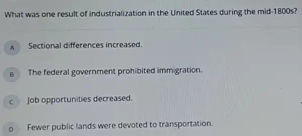 What was one result of industrialization in the United States during the mid -1800s
A Sectional differences increased. A
B
The federal government prohibited immigration.
B
Job opportunities decreased.
C
D
Fewer public lands were devoted to transportation.