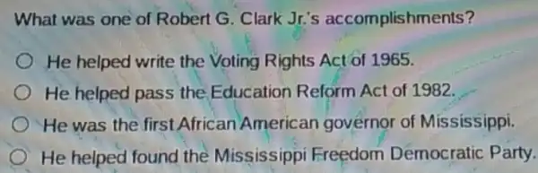 What was one of Robert G. Clark Jr's accomplishments?
He helped write the Voting Rights Act of 1965.
He helped pass the Education Reform Act of 1982.
__
He was the first African American governor of Mississippi.
He helped found the Mississippi Freedom Democratic Party.