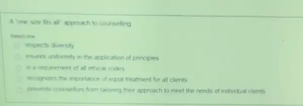 A one size fits all' approach to counselling
Select one
respects diversity
insures uniformity in the application of principles
is a requirement of all ethical codes
recognizes the importance of equal treatment for all clients
prevents counsellors from tailoring their approach to meet the needs of individual clients