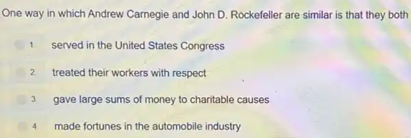 One way in which Andrew Carnegie and John D Rockefeller are similar is that they both
1. served in the United States Congress
2 treated their workers with respect
3. gave large sums of money to charitable causes
4.made fortunes in the automobile industry