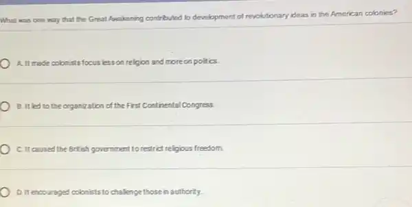 What was one way that the Great Awakening contributed to development of revolutionary ideas in the American colonies?
A. It made colonists focus less on religion and moreon politics.
B. It led to the organization of the First Continental Congress.
C. It caused the British government to restrict religious freedom.
D.It encouraged colonists to challenge those in authority.