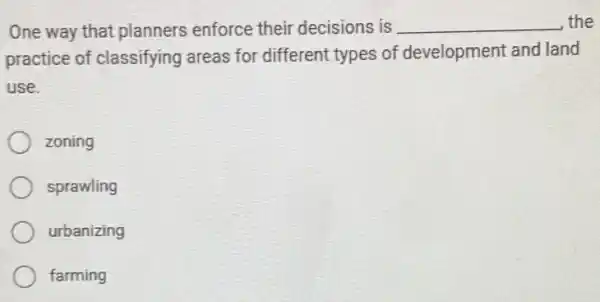 One way that planners enforce their decisions is __ the
practice of classifying areas for different types of development and land
use.
zoning
sprawling
urbanizing
farming