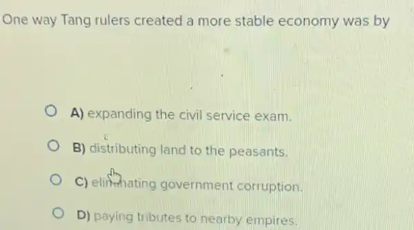 One way Tang rulers created a more stable economy was by
A) expanding the civil service exam.
B) distributing land to the peasants.
C) elifmating government corruption.
D) paying tributes to nearby empires.