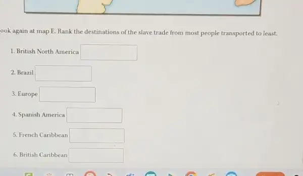 ook again at map E. Rank the destinations of the slave trade from most people transported to least.
1. British North America square 
2. Brazil square 
3. Europe square 
4. Spanish America square 
5. French Caribbean square 
6. British Caribbean