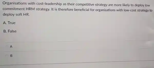 Organisations with cost -leadership as their competitive strategy are more likely to deploy low
commitment HRM strategy . It is therefore beneficial for organisations with low-cost strategy to
deploy soft HR.
A. True
B. False
A
B