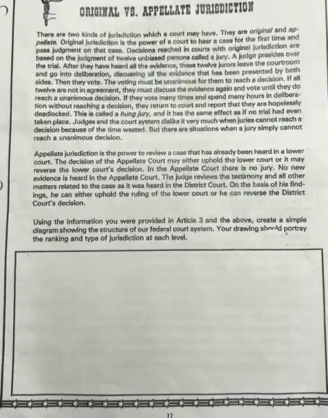 ORIGINAL VS . APPELLATE JURISDICTION
There are two kinds of jurisdiction which a court may have. They are original and op-
pellate. Original jurisdiction is the power of a court to hear a case for the first time and
pass judgment on that case. Decisions reached in courts with original jurisdiction are
based on the judgment of twelve unbiased porsons called a jury. A judge presides over
the trial. After they have heard all the evidence, these twelve jurors leave the courtroom
and go into deliberation , discussing all the evidence that has been presented by both
sides. Then they vote The voting must be unanimous for them to reach a decision. If all
twelve are not in agreement, they must discuss the evidence again and vote until they do
reach a unanimous decision . If they vote many times and spend many hours in delibera-
tion without reaching a decision, they return to court and report that they are hopelessly
deadlocked. This is called a hung jury, and it has the same effect as if no trial had even
taken place. Judges and the court system dislike it very much when juries cannot reach a
decision because of the time wasted. But there are situations when a jury simply cannot
reach a unanimous decision.
Appellate jurisdiction is the power to review a case that has already been heard in a lower
court. The decision of the Appellate Court may either uphold the lower court or it may
reverse the lower court's In the Appellate Court there is no jury No new
evidence is heard in the Appellate Court. The judge reviews the testimony and all other
matters related to the case as it was heard in the District Court. On the basis of his find-
ings, he can either uphold the ruling of the lower court or he can reverse the District
Court's decision.
Using the information you were provided in Article 3 and the above , create a simple
diagram showing the structure of our federal court system. Your drawing should portray
the ranking and type of jurisdiction at each level.
square