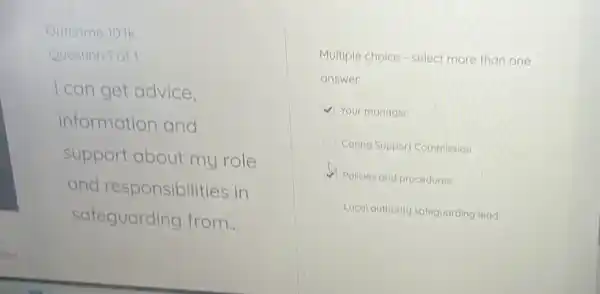 Outcome 10.1k
Question 1 of 1
I can get advice.
information and
support about my role
and responsibilities in
safeguarding from...
Multiple choice - select more than one
answer
V Your manager
Caring Support Commission
Policies and procedures
Local authority safeguarding lead