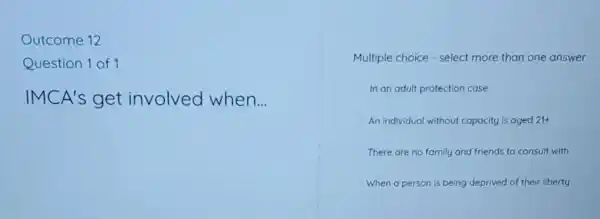 Outcome 12
Question 1 of 1
IMCA's get involved when __
Multiple choice - select more than one answer
In an adult protection case
An individual without capacity is aged 21+
There are no family and friends to consult with
When a person is being deprived of their liberty