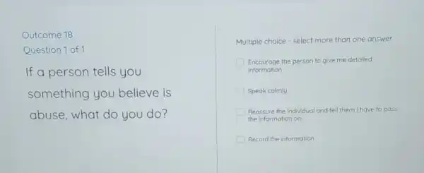 Outcome 18
Question 1 of 1
If a person tells you
something you believe is
abuse,what do you do?
Multiple choice -select more than one answer
Encourage the person to give me detailed
information
Speak calmly
Reassure the individual and tell them I have to pass
the Information on
Record the Information