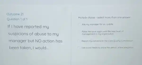 Outcome 21
Question 1 of 1
If I have reported my
suspicions of abuse to my
manager but NO action has
been taken ,I would __
Multiple choice -select more than one answer
Ask my manager for an update
Raise the issue again with the next level of
management in my organisation
Report my concerns to the Care Quality Commission
I Use social media to share the details of the allegation