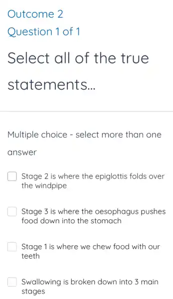 Outcome 2
Question 1 of 1
Select all of the t rue
state ments __
Multiple choice - select more than one
answer
Stage 2 is where the epiglottis folds over
the windpipe
Stage 3 is where the oesophagus pushes
food down into the stomach
Stage 1 is where we chew food with our
teeth
Swallowing is broken down into 3 main
stages