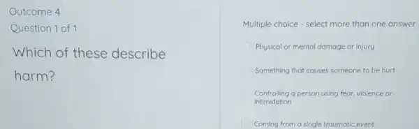 Outcome 4
Question 1 of 1
Which of these describe
harm?
Multiple choice -select more than one answer
Physical or mental damage or injury
Something that causes someone to be hurt
Controlling a person using fear.violence or
Intimidation
Coming from a single traumatic event