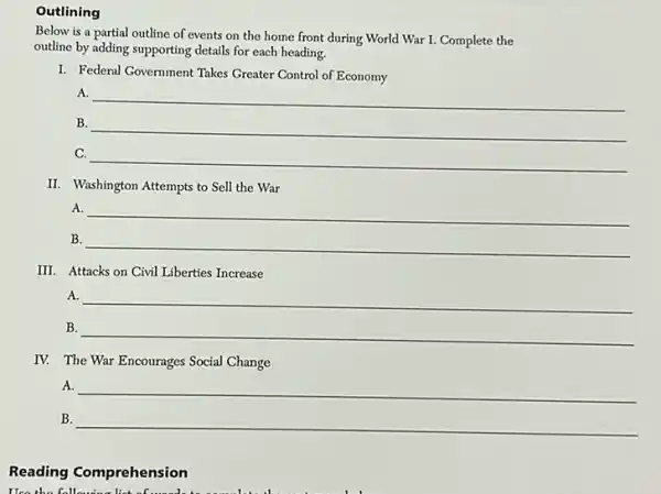 Outlining
Below is a partial outline of events on the home front during World War I. Complete the
outline by adding supporting details for each heading.
I. Federal Government Takes Greater Control of Economy
A.
__
B.
__
C.
__
II. Washington Attempts to Sell the War
A.
B.
__
__
III. Attacks on Civil Liberties Increase
A.
B.
__
__
IV. The War Encourages Social Change
A. __
B. __
Reading Comprehension