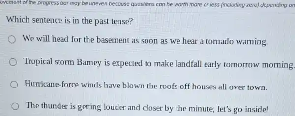 ovement of the progress bar may be uneven because questions can be worth more or less (including zero) depending on
Which sentence is in the past tense?
We will head for the basement as soon as we hear a tornado warning.
Tropical storm Barney is expected to make landfall early tomorrow morning.
Hurricane-force winds have blown the roofs off houses all over town.
The thunder is getting louder and closer by the minute ; let's go inside!