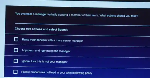 You overhear a manager verbally abusing a member of their team. What actions should you take?
__
Choose two options and select Submit.
Raise your concern with a more senior manager
Approach and reprimand the manager
Ignore it as this is not your manager
Follow procedures outlined in your whistleblowing policy