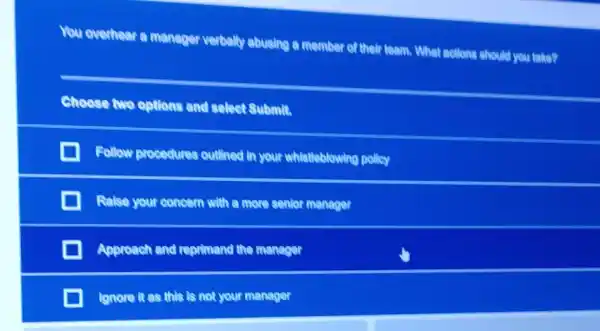 You overhear a meneger verbally abusing a member of their team. What actions should you take?
Choose two options and select Submit.
Follow procedures outlined in your whistleblowing polley
Ralse your concern with a more senior manager
Approach and reprimand the manager
lgnore it as this Is not your manager