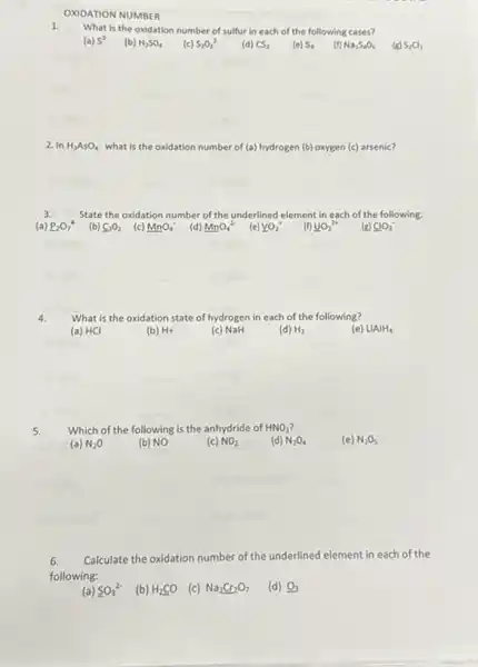 OXIDATION NUMBER
What is the oxidation number of sulfur in each of the following cases?
(b) H_(2)SO_(4)	S_(8) (f) Na_(2)S_(4)O_(6)
2. In H_(3)AsO_(4) what is the oxidation number of (a) hydrogen (b) oxygen (c) arsenic?
State the oxidation number of the underlined element in each of the following:
(b) C_(3)O_(2) (c) MnO_(4)^- (d) MnO_(4)^2- (e) underline (VO_(2))^+
(f) underline (UO_(2))^2+
(g) ClO_(3)^ast 
4.
What is the oxidation state of hydrogen in each of the following?
(b) H+
__
(c) NaH
(d) H_(2)
(e) LiAlH_(4)
__
5.
Which of the following is the anhydride of HNO_(3)
(a) N_(2)O
(b) NO
(c) NO_(2)
(d) N_(2)O_(4)
__
(e) N_(2)O_(5)
6. Calculate the oxidation number of the underlined element in each of the
following:
(a) SO_(3)^2-
(b) H_(2)CO
(c) Na_(2)Cr_(2)O_(7) (d) O_(3)