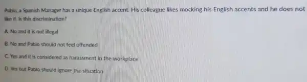 Pablo, a Spanish Manager has a unique English accent. His colleague likes mocking his English accents and he does not
like it. Is this discrimination?
A. No and it is not illegal
B. No and Pablo should not feel offended
C. Yes and it is considered as harassment in the workplace
D. Yes but Pablo should ignore the situation