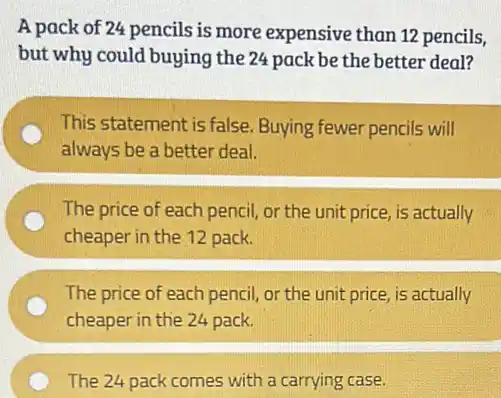 A pack of 24 pencils is more expensive than 12 pencils,
but why could buying the 24 pack be the better deal?
This statement is false Buying fewer pencils will
always be a better deal.
The price of each pencil, or the unit price, is actually
cheaper in the 12 pack.
The price of each pencil, or the unit price, is actually
cheaper in the 24 pack.
The 24 pack comes with a carrying case.