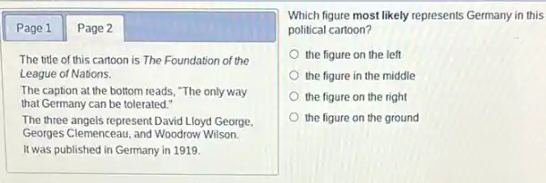 Page 1 Page 2
The title of this cartoon is The Foundation of the
League of Nations.
The caption at the bottom reads, "The only way
that Germany can be tolerated."
The three angels represent David Lloyd George
Georges Clemenceau, and Woodrow Wilson.
It was published in Germany in 1919.
Which figure most likely represents Germany in this
political cartoon?
the figure on the left
the figure in the middle
the figure on the right
the figure on the ground