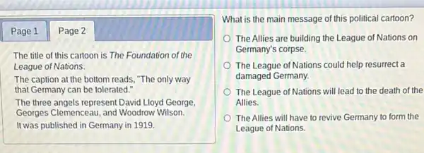 Page 1 Page 2
The title of this cartoon is The Foundation of the
League of Nations.
The caption at the bottom reads, "The only way
that Germany can be tolerated."
The three angels represent David Lloyd George,
Georges Clemenceau, and Woodrow Wilson.
It was published in Germany in 1919.
What is the main message of this political cartoon?
The Allies are building the League of Nations on
Germany's corpse.
The League of Nations could help resurrect a
damaged Germany.
The League of Nations will lead to the death of the
Allies.
The Allies will have to revive Germany to form the
League of Nations.
