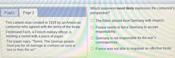 Page1 Page 2
This cartoon was created in 1918 by an American
cartoonist who agreed with the terms of the treaty
Ferdinand Foch, a French military officer, is
holding a sword with a piece of paper.
The paper says, "Terms.The German people
must pay for all damage to civilians on land or
sea or from the air."
Which statement most likely expresses the cartoonist's
perspective?
The Allies should treat Germany with respect.
France needs to force Germany to accept
responsibility.
Germany is not responsible for the war's
consequences.
France was not able to negotiate an effective treaty.