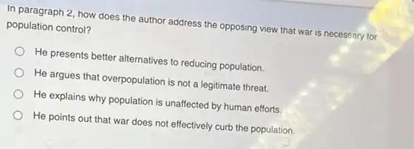 In paragraph 2, how does the author address the opposing view that war is necessary for
population control?
He presents better alternatives to reducing population.
He argues that overpopulation is not a legitimate threat.
He explains why population is unaffected by human efforts.
He points out that war does not effectively curb the population.