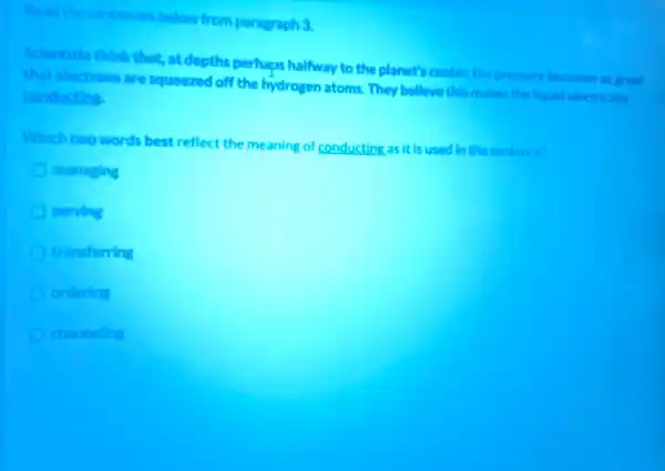 paragraph 3.
Scientists think that, are depths perhaps halfway to the planet's center,the pressure becomes so preat
that electrons are squeezed off the hydrogen atoms They belleve this makes the liquid electricaly
conducting
Which the words best reflect the meaning of conducting as it is used in the sentence?
managing
serving
transferring
ordering
channeling