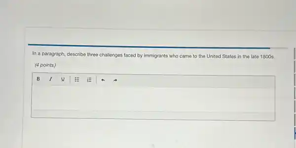 In a paragraph, describe three challenges faced by immigrants who came to the United States in the late 1800s.
(4 points)
square 
B I u E E